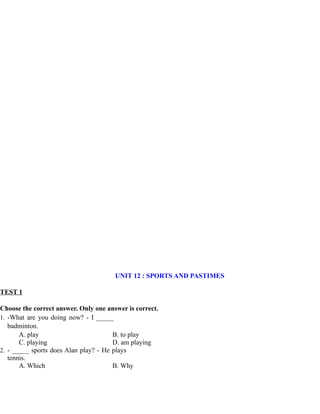 UNIT 12 : SPORTS AND PASTIMES
TEST 1
Choose the correct answer. Only one answer is correct.
1. -What are you doing now? - I _____
badminton.
A. play B. to play
C. playing D. am playing
2. - _____ sports does Alan play? - He plays
tennis.
A. Which B. Why
 