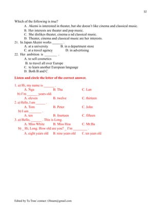12
Which of the following is true?
A. Akemi is interested in theater, but she doesn’t like cinema and classical music.
B. Her interests are theater and pop music.
C. She dislikes theater, cinema a nd classical music.
D. Theater, cinema and classical music are her interests.
21. In Japan Akemi works ______ .
A. at a university B. in a department store
C. at a travel agency D. in advertising
22. Her ambition is _______ .
A. to sell cosmetics
B. to travel all over Europe
C. to learn another European language
D. Both B and C
Listen and circle the letter of the correct answer.
1. a) Hi, my name is ______ .
A. Nga B. Thu C. Lan
b) I’m ______ years old.
A. eleven B. twelve C. thirteen
2. a) Hello, I am ______ .
A. Tom B. Peter C. John
b) I am _______ .
A. ten B. fourteen C. fifteen
3. a) Hello, ______ . This is Long.
A. Miss White B. Miss Hoa C. Mr.Ba
b) _ Hi, Long. How old are you? _ I’m ________ .
A. eight years old B. nine years old C. ten years old
Edited by Tu Tran/ contact: t3hnam@gmail.com
 