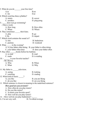 3. What do you do ______ your free time?
A.in B.on
C. for D.at
4. Which word has three syllables?
A. tennis B. soccer
C. aerobics D. ping-pong
5.- ____ does Lan go swimming?
- Once a week.
A. How long B. How often
C. When D. Where
6. They sometimes _____ their kites.
A. play B. go
C.fly D. depart
7. Which word contains the sound /e/?
A. kite B. badminton
C. pastime D. weekend
8. What _____ in the evening?
A. is your father often doing B. your father is often doing
C. your father often does D. does your father often
9. Huy often ______books before his bedtime.
A. to read B. read
C. reads D. is reading
10. - ______ is your favorite teacher?
- Mr. Brown.
A. Who B. When
C. What D. Why
11. My father is ______television.
A. seeing B. looking
C. watching D. reading
12. What kind of music _____?
A. you like B. you are liking
C. do you like D. are you liking
13. Which sentence is closest in meaning to the underlined sentence?
How good are you at tennis?
A. How often do you play tennis?
B. Do you like tennis?
C. Is tennis your favorite sport?
D. How well do you play tennis?
14. - How well do you play badminton? -_____
A. I’m not very well. B. I’m about average.
 