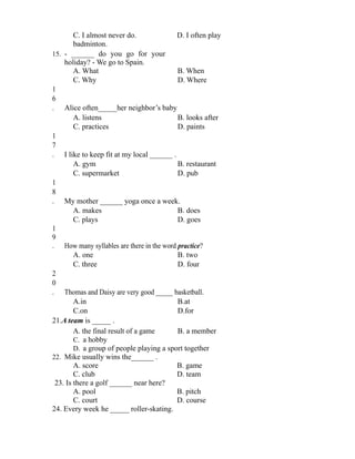 C. I almost never do. D. I often play
badminton.
15. - ______ do you go for your
holiday? - We go to Spain.
A. What B. When
C. Why D. Where
1
6
. Alice often_____her neighbor’s baby
A. listens B. looks after
C. practices D. paints
1
7
. I like to keep fit at my local ______ .
A. gym B. restaurant
C. supermarket D. pub
1
8
. My mother ______ yoga once a week.
A. makes B. does
C. plays D. goes
1
9
. How many syllables are there in the word practice?
A. one B. two
C. three D. four
2
0
. Thomas and Daisy are very good _____ basketball.
A.in B.at
C.on D.for
21.A team is _____ .
A. the final result of a game B. a member
C. a hobby
D. a group of people playing a sport together
22. Mike usually wins the______ .
A. score B. game
C. club D. team
23. Is there a golf ______ near here?
A. pool B. pitch
C. court D. course
24. Every week he _____ roller-skating.
 