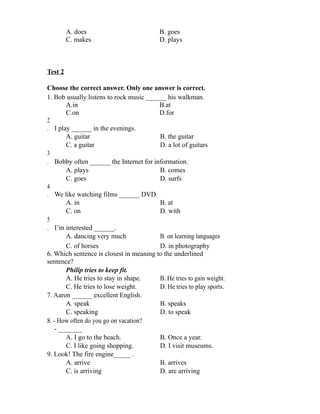 A. does B. goes
C. makes D. plays
Test 2
Choose the correct answer. Only one answer is correct.
1. Bob usually listens to rock music ______ his walkman.
A.in B.at
C.on D.for
2
. I play ______ in the evenings.
A. guitar B. the guitar
C. a guitar D. a lot of guitars
3
. Bobby often ______ the Internet for information.
A. plays B. comes
C. goes D. surfs
4
. We like watching films ______ DVD.
A. in B. at
C. on D. with
5
. I’m interested ______.
A. dancing very much B. on learning languages
C. of horses D. in photography
6. Which sentence is closest in meaning to the underlined
sentence?
Philip tries to keep fit.
A. He tries to stay in shape. B. He tries to gain weight.
C. He tries to lose weight. D. He tries to play sports.
7. Aaron ______ excellent English.
A. speak B. speaks
C. speaking D. to speak
8. - How often do you go on vacation?
- _______
A. I go to the beach. B. Once a year.
C. I like going shopping. D. I visit museums.
9. Look! The fire engine_____ .
A. arrive B. arrives
C. is arriving D. are arriving
 