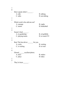 1
0
. Don t speak while I ______ .
A. talk B. talking
C. talks D. am talking
1
1
. Which word is the odd one out?
A. sausage B. rugby
C. tennis D. basketball
1
2
. Susan’s fond ______ .
A. in gardening B. of goldfish
C. playing tennis D. to watch TV
1
3
. Run! The bus driver ______ for you.
A. waits B. waiting
C. is waiting D. to wait
1
4
. Edward ______ excellent photos.
A. does B. makes
C. plays D. takes
1
5
. They’re keen ______ .
 
