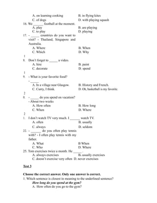 A. on learning cooking B. in flying kites
C. of dogs D. with playing squash
16. We ______ football at the moment.
A. play B. are playing
C. to play D. playing
17. - _____ countries do you want to
visit? - Thailand, Singapore and
Australia.
A. Where B. When
C. Which D. Why
1
8. Don’t forget to _____ a video.
A. hire B. paint
C. decorate D. spend
1
9. - What is your favorite food?
- _____
A. In a village near Glasgow. B. History and French.
C. Curry, I think. D. Oh, basketball is my favorite.
2
0. - _____ do you spend on vacation?
- About two weeks
A. How often B. How long
C. When D. Where
2
1. I don’t watch TV very much. I ______ watch TV.
A. often B. usually
C. always D. seldom
22. - ______ do you often play tennis
with? - I often play tennis with my
father.
A. What B When
C. Who D. Where
25. Tom exercises twice a month. He _____ .
A. always exercises B. usually exercises
C. doesn’t exercise very often D. never exercises
Test 3
Choose the correct answer. Only one answer is correct.
1. Which sentence is closest in meaning to the underlined sentence?
How long do you spend at the gym?
A. How often do you go to the gym?
 