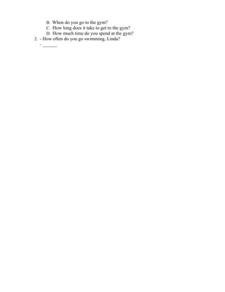 B. When do you go to the gym?
C. How long does it take to get to the gym?
D. How much time do you spend at the gym?
2. - How often do you go swimming, Linda?
- ______
 