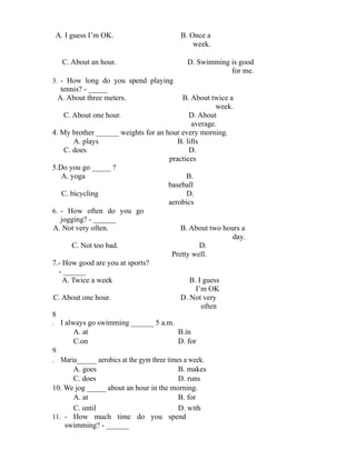 A. I guess I’m OK. B. Once a
week.
C. About an hour. D. Swimming is good
for me.
3. - How long do you spend playing
tennis? - _____
A. About three meters. B. About twice a
week.
C. About one hour. D. About
average.
4. My brother ______ weights for an hour every morning.
A. plays B. lifts
C. does D.
practices
5.Do you go _____ ?
A. yoga B.
baseball
C. bicycling D.
aerobics
6. - How often do you go
jogging? - ______
A. Not very often. B. About two hours a
day.
C. Not too bad. D.
Pretty well.
7.- How good are you at sports?
- ______
A. Twice a week B. I guess
I’m OK
C. About one hour. D. Not very
often
8
. I always go swimming ______ 5 a.m.
A. at B.in
C.on D. for
9
. Maria______ aerobics at the gym three times a week.
A. goes B. makes
C. does D. runs
10. We jog _____ about an hour in the morning.
A. at B. for
C. until D. with
11. - How much time do you spend
swimming? - ______
 
