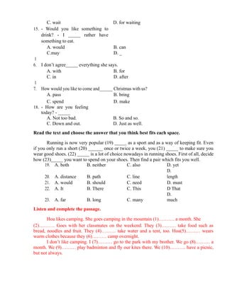 C. wait D. for waiting
15. - Would you like something to
drink? - I _____ rather have
something to eat.
A. would B. can
C.may D. _
1
6. I don’t agree_____ everything she says.
A. with B. for
C. in D. after
1
7. How would you like to come and______ Christmas with us?
A. pass B. bring
C. spend D. make
18. - How are you feeling
today? - _____
A. Not too bad. B. So and so.
C. Down and out. D. Just as well.
Read the text and choose the answer that you think best fits each space.
Running is now very popular (19) _____ as a sport and as a way of keeping fit. Even
if you only run a short (20) ______ once or twice a week, you (21) _____ to make sure you
wear good shoes. (22) _____ is a lot of choice nowadays in running shoes. First of all, decide
how (23)_____ you want to spend on your shoes. Then find a pair which fits you well.
19. A. both B. neither C. also D. yet
20. A. distance B. path C. line
D.
length
21. A. would B. should C. need D. must
22. A. It B. There C. This D That
23. A. far B. long C. many
D.
much
Listen and complete the passage.
Hoa likes camping. She goes camping in the mountain (1)………. a month. She
(2)………. Goes with her classmates on the weekend. They (3)……… take food such as
bread, noodles and fruit. They (4)……… take water and a tent, too. Hoa(5)……… wears
warm clothes because they (6)……… camp overnight.
I don’t like camping. I (7)……… go to the park with my brother. We go (8)……… a
month. We (9)……… play badminton and fly our kites there. We (10)………. have a picnic,
but not always.
 