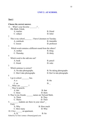 13
UNIT 2 : AT SCHOOL
Test 1
Choose the correct answer.
11. _ What’s your favorite _______? _
Oh, Math, I think.
A. teacher B. friend
C. subject D. letter
2
. This is my school_______ . I have Literature on Tuesday.
A. notebook B. timetable
C. lesson D. professor
3
. Which word contains a different sound from the others?
A. mother B. thing
C. Thursday D. thirty
4
. Which word is the odd one out?
A. book B. pencil
C. friend D. ruler
5
. Which sentence is correct?
A. No take photographs. B. No taking photographs
C. Don’t take photographs D. Don’t to take photographs
6
. I go to school _______ bus.
A. a B. the
C. an D. _
7. _ What are _______ ?
_ They’re pencils.
A. this B. that
C. those D. them
8. They’re my friends. ______ names are Ted and Mark.
A. Them B. They
C. Theirs D. Their
9. _ ______ students are there in your class? _
Forty
A. Why B. How much
C. How many D. Who
10. I live ______ an apartment.
A. in B. for
Edited by Tu Tran/ contact: t3hnam@gmail.com
 