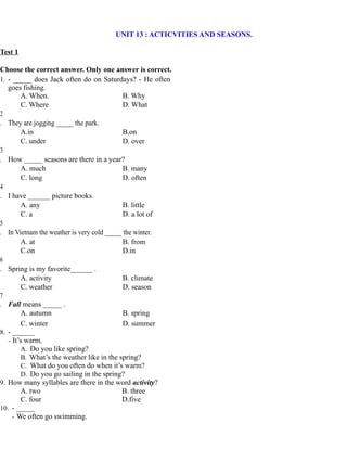 UNIT 13 : ACTICVITIES AND SEASONS.
Test 1
Choose the correct answer. Only one answer is correct.
1. - _____ does Jack often do on Saturdays? - He often
goes fishing.
A. When. B. Why
C. Where D. What
2
. They are jogging _____ the park.
A.in B.on
C. under D. over
3
. How _____ seasons are there in a year?
A. much B. many
C. long D. often
4
. I have ______ picture books.
A. any B. little
C. a D. a lot of
5
. In Vietnam the weather is very cold _____ the winter.
A. at B. from
C.on D.in
6
. Spring is my favorite______ .
A. activity B. climate
C. weather D. season
7
. Fall means _____ .
A. autumn B. spring
C. winter D. summer
8. - ______
- It’s warm.
A. Do you like spring?
B. What’s the weather like in the spring?
C. What do you often do when it’s warm?
D. Do you go sailing in the spring?
9. How many syllables are there in the word activity?
A. two B. three
C. four D.five
10. - _____
- We often go swimming.
 