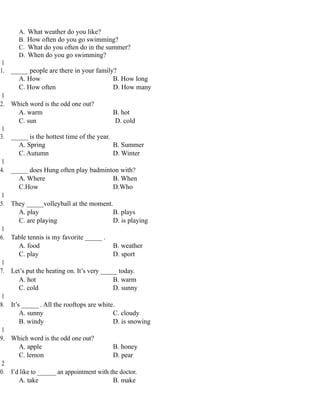 A. What weather do you like?
B. How often do you go swimming?
C. What do you often do in the summer?
D. When do you go swimming?
1
1. _____ people are there in your family?
A. How B. How long
C. How often D. How many
1
2. Which word is the odd one out?
A. warm B. hot
C. sun D. cold
1
3. _____ is the hottest time of the year.
A. Spring B. Summer
C. Autumn D. Winter
1
4. _____ does Hung often play badminton with?
A. Where B. When
C.How D.Who
1
5. They _____volleyball at the moment.
A. play B. plays
C. are playing D. is playing
1
6. Table tennis is my favorite _____ .
A. food B. weather
C. play D. sport
1
7. Let’s put the heating on. It’s very _____ today.
A. hot B. warm
C. cold D. sunny
1
8. It’s _____ . All the rooftops are white.
A. sunny C. cloudy
B. windy D. is snowing
1
9. Which word is the odd one out?
A. apple B. honey
C. lemon D. pear
2
0. I’d like to ______ an appointment with the doctor.
A. take B. make
 