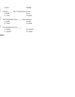 C.have D.B&C
2
1. I always ______ the 7 o’clock train if I can.
A. hold B. go
C. come D. catch
2
2. You’ll feel better if you _____ more exercises.
A. make B. take
C. catch D. finish
2
3. Trees drop their leaves in _____ .
A. spring B. summer
C. autumn D. winter
Test 2
 