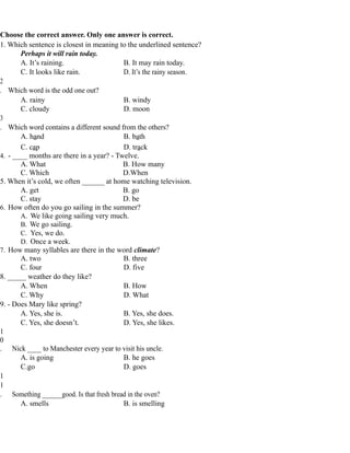 Choose the correct answer. Only one answer is correct.
1. Which sentence is closest in meaning to the underlined sentence?
Perhaps it will rain today.
A. It’s raining. B. It may rain today.
C. It looks like rain. D. It’s the rainy season.
2
. Which word is the odd one out?
A. rainy B. windy
C. cloudy D. moon
3
. Which word contains a different sound from the others?
A. hand B. bath
C. cap D. track
4. - ____ months are there in a year? - Twelve.
A. What B. How many
C. Which D.When
5. When it’s cold, we often ______ at home watching television.
A. get B. go
C. stay D. be
6. How often do you go sailing in the summer?
A. We like going sailing very much.
B. We go sailing.
C. Yes, we do.
D. Once a week.
7. How many syllables are there in the word climate?
A. two B. three
C. four D. five
8. _____ weather do they like?
A. When B. How
C. Why D. What
9. - Does Mary like spring?
A. Yes, she is. B. Yes, she does.
C. Yes, she doesn’t. D. Yes, she likes.
1
0
. Nick ____ to Manchester every year to visit his uncle.
A. is going B. he goes
C.go D. goes
1
1
. Something ______good. Is that fresh bread in the oven?
A. smells B. is smelling
 