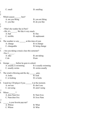 C. smell D. smelling
1
2
. Which season ______ best?
A. are you liking B. you are liking
C. you like D. do you like
1
3
. - What’s the weather like in Paris?
- Oh, it’s ______. We like it very much.
A. bad B. fine
C. terrible D. unpleasant
1
4. The weather is very ______ at this time of year.
A. change B. to change
C. changeable D. being change
1
5. - Are you taking a music class this semester?
-Yes, I _____ .
A. take B. am taking
C.do D.am
1
6. George ______ before he goes to school.
A. usually is swimming B. is usually swimming
C. usually swims D. swims usually
1
7. The wind is blowing and the sky ______ gray.
A. looks B. look
C. is looking D. is looks
1
8. I need my CD player if you ______ it at the moment.
A. not use B. don’t use
C. not using D. aren’t using
1
9. Where ______ ?
A. does Nam live B. Nam lives
C. Nam does live D. lives Nam
2
0. ______ is your favorite pop star?
A. Whose B. What
C. Whom D. Who
 