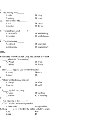 2
1. It’s pouring with______ .
A. rain B. rainy
C. rainmg D. rains
22. - I hate winter. -Me______ .
A. too B. either
C. neither D. do too
2
3. The apple pies smell ______!
A. wonderful B. wonderfully
C. wonder D. wonderfulness
2
4. The film is very ______ .
A. interest B. interested
C. interesting D. interestingly
Test 3
Choose the correct answer. Only one answer is correct.
1. _____ a beautiful Christmas tree!
A. Which B. What
C. Where D. When
2
. How _____ eggs do you need for the cake?
A. more B much
C.many D. _
3
. Which word is the odd one out?
A. always B. often
C. never D. well
4
. I_____ my hair every day.
A. wash B. washing
C. washes C. is washing
5
. -Are ou going to the______ ?
- Yes. I need to buy some vgetab1es.
A. bookstore B. supermarket
6. There _____ a lot of food in the fridge, so help yourself.
A.be B.is
C. are D. _
 
