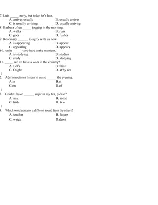 7. Luis _____ early, but today he’s late.
A. arrives usually B. usually arrives
C. is usually arriving D. usually arriving
8. Barbara often _____ jogging in the morning.
A. walks B. runs
C. goes D. rushes
9. Rosemary ______ to agree with us now.
A. is appearing B. appear
C. appearing D. appears
10. Anita _____ very hard at the moment.
A. is studying B. studies
C. study D. studying
11. _____ we all have a walk in the country?
A. Let’s B. Shall
C. Ought D. Why not
1
2. Adel sometimes listens to music ______ the evening.
A.in B.at
C.on D.of
1
3. Could I have ______ sugar in my tea, please?
A. any B. some
C. little D. few
1
4. Which word contains a different sound from the others?
A. teacher B. future
C. watch D.short
 