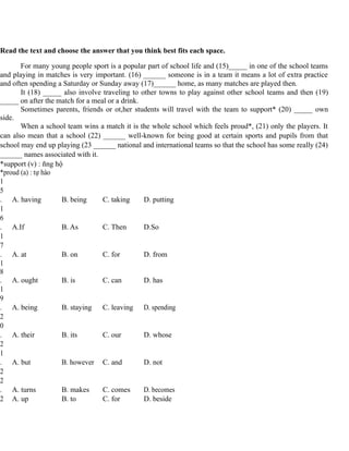 Read the text and choose the answer that you think best fits each space.
For many young people sport is a popular part of school life and (15)_____ in one of the school teams
and playing in matches is very important. (16) ______ someone is in a team it means a lot of extra practice
and often spending a Saturday or Sunday away (17)______ home, as many matches are played then.
It (18) _____ also involve traveling to other towns to play against other school teams and then (19)
_____ on after the match for a meal or a drink.
Sometimes parents, friends or ot,her students will travel with the team to support* (20) _____ own
side.
When a school team wins a match it is the whole school which feels proud*, (21) only the players. It
can also mean that a school (22) ______ well-known for being good at certain sports and pupils from that
school may end up playing (23 ______ national and international teams so that the school has some really (24)
______ names associated with it.
*support (v) : ñng hộ
*proud (a) : tự hào
1
5
. A. having B. being C. taking D. putting
1
6
. A.If B. As C. Then D.So
1
7
. A. at B. on C. for D. from
1
8
. A. ought B. is C. can D. has
1
9
. A. being B. staying C. leaving D. spending
2
0
. A. their B. its C. our D. whose
2
1
. A. but B. however C. and D. not
2
2
. A. turns B. makes C. comes D. becomes
2 A. up B. to C. for D. beside
 