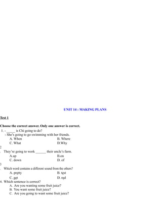 UNIT 14 : MAKING PLANS
Test 1
Choose the correct answer. Only one answer is correct.
1. - _____ is Chi going to do?
- She’s going to go swimming with her friends.
A. When B. Where
C. What D.Why
2
. They’re going to work ______ their uncle’s farm.
A.up B.on
C. down D. of
3
. Which word contains a different sound from the others?
A. pretty B. test
C. get D. red
4. Which sentence is correct?
A. Are you wanting some fruit juice?
B. You want some fruit juice?
C. Are you going to want some fruit juice?
 