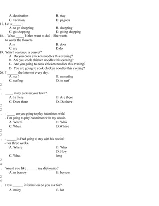A. destination B. stay
C. vacation D. pagoda
17. Let’s _____ .
A. to go shopping B. shopping
C. go shopping D. going shopping
18. - What _____ Helen want to do? - She wants
to water the flowers.
A.is B. does
C. are D.do
19. Which sentence is correct?
A. Do you cook chicken noodles this evening?
B. Are you cook chicken noodles this evening?
C. Are you going to cook chicken noodles this evening?
D. You are going to cook chicken noodles this evening?
20. I ______ the Internet every day.
A. surf B. am surfing
C. surfing D. to surf
2
1
. _____ many parks in your town?
A. Is there B. Are there
C. Does there D. Do there
2
2
. - _____ are you going to play badminton with?
- I’m going to play badminton with my cousin.
A. Where B. Who
C. When D.Whose
2
3
. - ______ is Fred going to stay with his cousin?
- For three weeks.
A. Where B. Who
C. What
D. How
long
2
4
. Would you like ______ my dictionary?
A. to borrow B. borrow
2
5
. How ______ information do you ask for?
A. many B. lot
 
