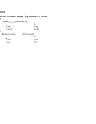 Test 2
Choose the correct answer. Only one answer is correct.
1
. There is ______ water in the jar.
A.no
B.
many
C. a lot D. few
2
. Professor Smith is ______ a biology teacher.
A. me
B.
mine
C.my D.I
 