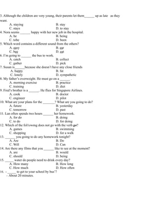 3. Although the children are very young, their parents let them______ up as late as they
want.
A. staying B. stay
C. stays D. to stay
4. Nora seems ______ happy with her new job in the hospital.
A. be B. being
C. tobe D. been
5. Which word contains a different sound from the others?
A. easy B. ear
C. bee D. eat
6. I’m going to ______ the bus to work.
A. catch B. collect
C. gather D. pick
7. Susan is______because she doesn’t have any close friends
A. happy B. fat
C. lonely D. sympathetic
8. My father’s overweight. He must go on a ______ .
A. morning exercise B. practice
C. training D. diet
9. Fred’s brother is a ______. He flies for Singapore Airlines.
A. cook B. doctor
C. engineer D. pilot
10. What are your plans for the _______? What are you going to do?
A. future B. yesterday
C. tomorrow D. past
11. Lan often spends two hours ______ her homework.
A. for do B. doing
C. to do D. for doing
12. Which of the fol1owmg does not go with the verb go?
A. games B. swimming
C. shopping D. for a walk
13. ______ you going to do any homework tonight?
A. Are B. Do
C. Will D. Can
14. Are there any films that you ______ like to see at the moment?
A. are B. would
C. should D. being
15. _____ water do people need to drink every day?
A. How many B. How long
C. How much D. How often
16. - _____ to get to your school by bus’?
- About 20 minutes.
 
