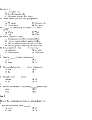 How far is it
A. How often is it
B. How long does it take
C. How many minutes does it take
17. - How often do you visit your grandparents?
- ______
A. All weeks. B. One the week.
C. Once a week D. This week
18. - _____ do you usually have lunch? - At about
12.00.
A. Where B. What
C. How D. When
19. Which sentence is correct?
A. I not going to spend my vacation in Hue.
B. I am not go to spend my vacation in Hue.
C. I am no going to spend my vacation in Hue.
D. I am not going to spend my vacation in line.
20. I’m going to buy some ______ for my friends.
A. memories B. souvenirs
C. entertainments D. celebrations
2
1. What’s ______ the radio this morning?
A. in B. at
C. about D. on
2
2. We won’t be home for ______ dinner this evening.
A. that B. a
C. the D. _
2
3. Let’s play chess ______dinner.
A since B. after
C. on D. for
2
4. My little brother spends a lot of money ______ picture books
A.on B.for
C.in D.by
Test 3
Choose the correct answer. Only one answer is correct.
1
. How much does that watch ______?
A. spend B. pay
C. cost D. fix
 