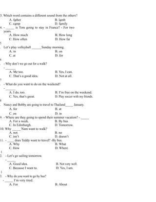 3. Which word contains a different sound from the others?
A. father B. lamb
C. camp D. family
4. - _____ is Tom going to stay in France? - For two
years.
A. How much B. How long
C. How often D. How far
5
. Let’s play volleyball ______Sunday morning.
A. in B. on
C. at D. for
6
. - Why don’t we go out for a walk?
- ______
A. Me too. B. Yes, I can.
C. That’s a good idea. D. Not at all.
7
. - What do you want to do on the weekend?
- ______
A. I do, too. B. I’m free on the weekend.
C. Yes, that’s great. D. Play soccer with my friends.
8
. Nancy and Bobby are going to travel to Thailand_____ January.
A. for B. at
C. on D. in
9. - Where are they going to spend their summer vacation? - _____
A. For a week. B. By bus
C. In Edinburgh. D. Tomorrow.
10. Why _____ Nam want to walk?
A. not B. no
C. isn’t D. doesn’t
11. - ____ does Teddy want to travel? -By bus.
A. Why B. What
C. How D. Where
1
2. - Let’s go sailing tomorrow.
- _____
A. Good idea. B. Not very well.
C. Because I want to. D. Yes, I am.
1
3. - Why do you want to go by bus?
- _____ I’m very tired.
A. For B. About
 