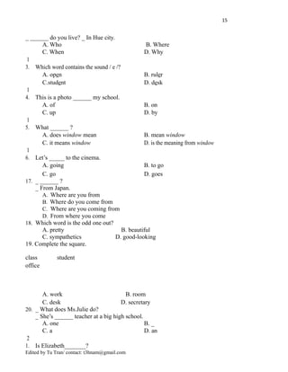 15
_ ______ do you live? _ In Hue city.
A. Who B. Where
C. When D. Why
1
3. Which word contains the sound / e /?
A. open B. ruler
C.student D. desk
1
4. This is a photo ______ my school.
A. of B. on
C. up D. by
1
5. What ______ ?
A. does window mean B. mean window
C. it means window D. is the meaning from window
1
6. Let’s _____ to the cinema.
A. going B. to go
C. go D. goes
17. _ ______ ?
_ From Japan.
A. Where are you from
B. Where do you come from
C. Where are you coming from
D. From where you come
18. Which word is the odd one out?
A. pretty B. beautiful
C. sympathetics D. good-looking
19. Complete the square.
class student
office
A. work B. room
C. desk D. secretary
20. _ What does Ms.Julie do?
_ She’s ______ teacher at a big high school.
A. one B. _
C. a D. an
2
1. Is Elizabeth_______?
Edited by Tu Tran/ contact: t3hnam@gmail.com
 