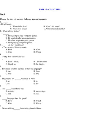 UNIT 15 : COUNTRIES
Test 1
Choose the correct answer. Only one answer is correct.
1. - _____
- He’s French.
A. Where is he from? B. What’s his name?
C. What does he do? D. What’s his nationality?
2.- What is Peter doing?
- ______
A. He’s going to play computer games.
B. He wants to play computer games.
C. He often plays computer games.
D. He’s playing computer games.
3. - _____do they want to do?
- They want to listen to music.
A. How B. What
C. Who D. When
4
. - Why does she look so sad?
- ______
A. I don’t know. B. I don’t want to.
C. I think so. D. I’d like to.
5
. How many syllables are there in the word language?
A. two B. three
C. four D. five
6
. My parents are ______ vacation in Paris.
A. at B. in
C.on D. for
7
. The _____ is cold and wet.
A. weather B. temperature
C. sun D. sky
8
. _____ language does she speak?
A. How B. Which
C. Who D. Where
9
. We are visiting______ interesting places in Hanoi.
 