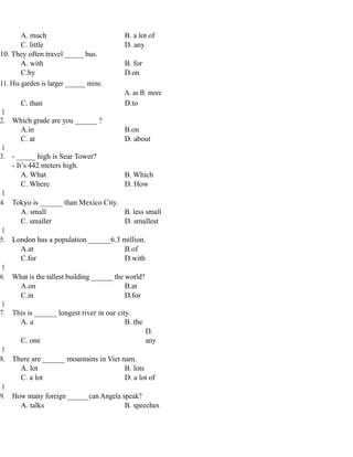 A. much B. a lot of
C. little D. any
10. They often travel _____ bus.
A. with B. for
C.by D.on
11. His garden is larger ______ mine.
A. as B. more
C. than D.to
1
2. Which grade are you ______ ?
A.in B.on
C. at D. about
1
3. - _____ high is Sear Tower?
- It’s 442 meters high.
A. What B. Which
C. Where D. How
1
4. Tokyo is ______ than Mexico City.
A. small B. less small
C. smaller D. smallest
1
5. London has a population ______6.3 million.
A.at B.of
C.for D.with
1
6. What is the tallest building ______ the world?
A.on B.at
C.in D.for
1
7. This is ______ longest river in our city.
A. a B. the
C. one
D.
any
1
8. There are ______ mountains in Viet nam.
A. lot B. lots
C. a lot D. a lot of
1
9. How many foreign ______can Angela speak?
A. talks B. speeches
 