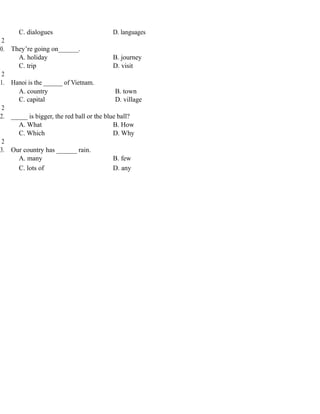 C. dialogues D. languages
2
0. They’re going on______.
A. holiday B. journey
C. trip D. visit
2
1. Hanoi is the ______ of Vietnam.
A. country B. town
C. capital D. village
2
2. _____ is bigger, the red ball or the blue ball?
A. What B. How
C. Which D. Why
2
3. Our country has ______ rain.
A. many B. few
C. lots of D. any
 