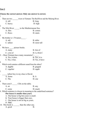 Test 2
Choose the correct answer. Only one answer is correct.
1
. There are two ______ rivers in Vietnam: The Red River and the Mekong River.
A. tall B. long
C. heavy D. high
2
. The Nile River _____ to the Mediterranean Sea.
A. files B. comes
C. flows D. starts
3
. My brother is 1.70 meters_____ .
A. tall B. taller
C. tallest D. more tall
4
. We have ____ picture books.
A. many B. lots of
C. a lot of D. A, B & C
5. - Does Vietnam have many mountains? - ____
A. Yes, it does. B. Yes, it is.
C. Yes, it has. D. Yes, it have
6
. Which word contains a different sound from the others?
A. double B. ground
C. voucher D. south
7
. _____ tallest boy in my class is David.
A. Some B. A
C. The D. one
8
. There aren’t _____ CDs on the table.
A. an B. any
C. some D. much
9. Which sentence is closest in meaning to the underlined sentence?
Our house is smaller than yours.
A. Our house is big but yours is small.
B. Your house is bigger than ours.
C. Our house is not as big as yours.
D. B&C
10. This book is ______ than the other one.
A. good B.
 