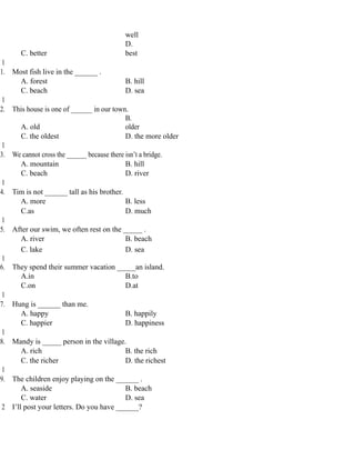 well
C. better
D.
best
1
1. Most fish live in the ______ .
A. forest B. hill
C. beach D. sea
1
2. This house is one of ______ in our town.
A. old
B.
older
C. the oldest D. the more older
1
3. We cannot cross the ______ because there isn’t a bridge.
A. mountain B. hill
C. beach D. river
1
4. Tim is not ______ tall as his brother.
A. more B. less
C.as D. much
1
5. After our swim, we often rest on the _____ .
A. river B. beach
C. lake D. sea
1
6. They spend their summer vacation _____an island.
A.in B.to
C.on D.at
1
7. Hung is ______ than me.
A. happy B. happily
C. happier D. happiness
1
8. Mandy is _____ person in the village.
A. rich B. the rich
C. the richer D. the richest
1
9. The children enjoy playing on the ______ .
A. seaside B. beach
C. water D. sea
2 I’ll post your letters. Do you have ______?
 