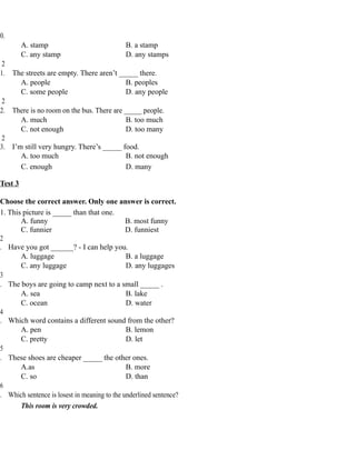 0.
A. stamp B. a stamp
C. any stamp D. any stamps
2
1. The streets are empty. There aren’t _____ there.
A. people B. peoples
C. some people D. any people
2
2. There is no room on the bus. There are _____ people.
A. much B. too much
C. not enough D. too many
2
3. I’m still very hungry. There’s _____ food.
A. too much B. not enough
C. enough D. many
Test 3
Choose the correct answer. Only one answer is correct.
1. This picture is _____ than that one.
A. funny B. most funny
C. funnier D. funniest
2
. Have you got ______? - I can help you.
A. luggage B. a luggage
C. any luggage D. any luggages
3
. The boys are going to camp next to a small _____ .
A. sea B. lake
C. ocean D. water
4
. Which word contains a different sound from the other?
A. pen B. lemon
C. pretty D. let
5
. These shoes are cheaper _____ the other ones.
A.as B. more
C. so D. than
6
. Which sentence is losest in meaning to the underlined sentence?
This room is very crowded.
 