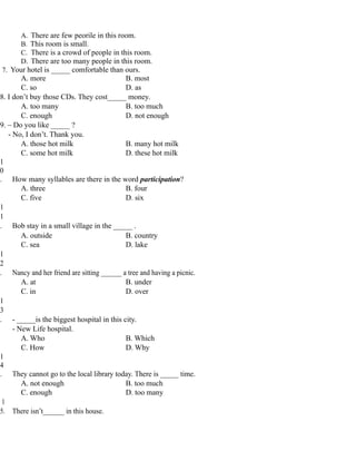 A. There are few peorile in this room.
B. This room is small.
C. There is a crowd of people in this room.
D. There are too many people in this room.
7. Your hotel is _____ comfortable than ours.
A. more B. most
C. so D. as
8. I don’t buy those CDs. They cost_____ money.
A. too many B. too much
C. enough D. not enough
9. – Do you like _____ ?
- No, I don’t. Thank you.
A. those hot milk B. many hot milk
C. some hot milk D. these hot milk
1
0
. How many syllables are there in the word participation?
A. three B. four
C. five D. six
1
1
. Bob stay in a small village in the _____ .
A. outside B. country
C. sea D. lake
1
2
. Nancy and her friend are sitting ______ a tree and having a picnic.
A. at B. under
C. in D. over
1
3
. - _____is the biggest hospital in this city.
- New Life hospital.
A. Who B. Which
C. How D. Why
1
4
. They cannot go to the local library today. There is _____ time.
A. not enough B. too much
C. enough D. too many
1
5. There isn’t______ in this house.
 
