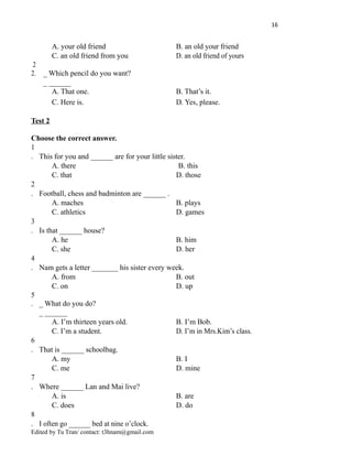16
A. your old friend B. an old your friend
C. an old friend from you D. an old friend of yours
2
2. _ Which pencil do you want?
_ ______
A. That one. B. That’s it.
C. Here is. D. Yes, please.
Test 2
Choose the correct answer.
1
. This for you and ______ are for your little sister.
A. there B. this
C. that D. those
2
. Football, chess and badminton are ______ .
A. maches B. plays
C. athletics D. games
3
. Is that ______ house?
A. he B. him
C. she D. her
4
. Nam gets a letter _______ his sister every week.
A. from B. out
C. on D. up
5
. _ What do you do?
_ ______
A. I’m thirteen years old. B. I’m Bob.
C. I’m a student. D. I’m in Mrs.Kim’s class.
6
. That is ______ schoolbag.
A. my B. I
C. me D. mine
7
. Where ______ Lan and Mai live?
A. is B. are
C. does D. do
8
. I often go ______ bed at nine o’clock.
Edited by Tu Tran/ contact: t3hnam@gmail.com
 