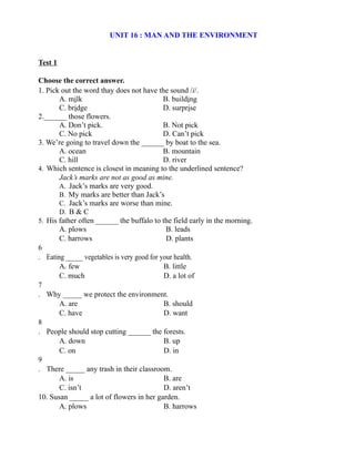 UNIT 16 : MAN AND THE ENVIRONMENT
Test 1
Choose the correct answer.
1. Pick out the word thay does not have the sound /i/.
A. milk B. building
C. bridge D. surprise
2.______ those flowers.
A. Don’t pick. B. Not pick
C. No pick D. Can’t pick
3. We’re going to travel down the ______ by boat to the sea.
A. ocean B. mountain
C. hill D. river
4. Which sentence is closest in meaning to the underlined sentence?
Jack’s marks are not as good as mine.
A. Jack’s marks are very good.
B. My marks are better than Jack’s
C. Jack’s marks are worse than mine.
D. B & C
5. His father often ______ the buffalo to the field early in the morning.
A. plows B. leads
C. harrows D. plants
6
. Eating _____ vegetables is very good for your health.
A. few B. little
C. much D. a lot of
7
. Why _____ we protect the environment.
A. are B. should
C. have D. want
8
. People should stop cutting ______ the forests.
A. down B. up
C. on D. in
9
. There _____ any trash in their classroom.
A. is B. are
C. isn’t D. aren’t
10. Susan _____ a lot of flowers in her garden.
A. plows B. harrows
 