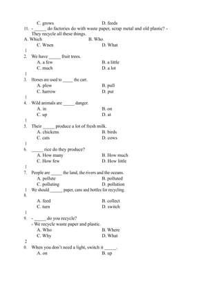 C. grows D. feeds
11. - _____ do factories do with waste paper, scrap metal and old plastic? -
They recycle all these things.
A. Which B. Who
C. Wnen D. What
1
2. We have _____ fruit trees.
A. a few B. a little
C. much D. a lot
1
3. Horses are used to _____ the cart.
A. plow B. pull
C. harrow D. put
1
4. Wild animals are _____ danger.
A. in B. on
C. up D. at
1
5. Their _____ produce a lot of fresh milk.
A. chickens B. birds
C. cats D. cows
1
6. _____ rice do they produce?
A. How many B. How much
C. How few D. How little
1
7. People are _____ the land, the rivers and the oceans.
A. pollute B. polluted
C. polluting D. pollution
1
8.
We should ______ paper, cans and bottles for recycling.
A. feed B. collect
C. turn D. switch
1
9. - _____ do you recycle?
- We recycle waste paper and plastic.
A. Who B. Where
C. Why D. What
2
0. When you don’t need a light, switch it _____.
A. on B. up
 