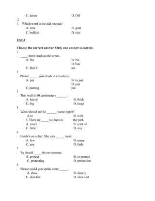 C. down D. Off
2
1. Which word is the odd one out?
A. cow B. goat
C. buffalo D. rice
Test 2
Choose the correct answer. Only one answer is correct.
1
. _____ throw trash on the streets.
A. No B. No
C. Don’t
D. You
not
2
. Please _____ your trash in a trashcan.
A. put B. to put
C. putting
D. you
put
3
. This wall is 80 centimeters ______ .
A. heavy B. thick
C. big D. large
4
. What should we do ______ waste paper?
A.to B. with
5. There are _____ tall trees in the park.
A. much B. a lot of
C. little D. any
6
. Linda’s on a diet. She eats _____ meat.
A. few B. many
C. any D. little
7
. We should _____ the environment.
A. protect B. to protect
C. protecting D. protection
8
. Please could you speak more _____ .
A. slow B. slowly
C. slowlier D. slowliest
 