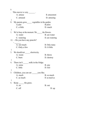 9
. This movie is very ______ .
A. amuse B. amusement
C. amused D. amusing
1
0. My parents grow_____ vegetables in the garden.
A.alot B.afew
C. a little D. much
1
1. We’re busy at the moment. We _____ the flowers.
A. water B. are water
C. watering D. are watering
12. – Do you have any pencils?
- ______
A. not much B. Only many
C. Only a few D. A little
1
3. We should not _____ electriccity.
A. waste B. throw
C. burn D. destroy
1
4. There isn’t _____ milk in the fridge.
A. some B. any
C. little D. few
1
5. Children, you can eat _____ you like.
A. much B. so much
C. as much D. as much as
1
6. Keep _____ the grass.
A. on B. out
C. off D. up
 