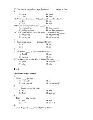 17. That book is quite cheap. You don’t need ______ money to buy
it.
A. many B. much
C. a few D. a lot
18. Which word contains a different sound from the others?
A. fine B. kite
C. light D. mill
19 Do you know how much rice _____?
A. produce they B. they produce
C. do they produce D. are they producing
20. There’s too much noise in the room. I can’t hear what _____ .
A. do you say B. are you saying
C. you saying D. you are saying
2
1. Rose ia very good _____ arranging flowers.
A. at B. on
C. to D. in
2
2. My father _____ to plow the paddy fields.
A. should B. can
C. is going D. not
23. The farmhouse is by a river in a beautiful green _____.
A. grass B. scenery
C. valley D. lake
Test 3
Choose the correct answer.
1
. Please _____ the light.
A. switch off B. to
C. switching off D. you switch off
2
. _____ damage trees in this park.
A. No B. Not
C. Don’t D. You not
3
. There _____ any cheese.
A. isn’t B. aren’t
C. hasn’t D. haven’t
4
. What do you do _____ those bottles and cans.
 