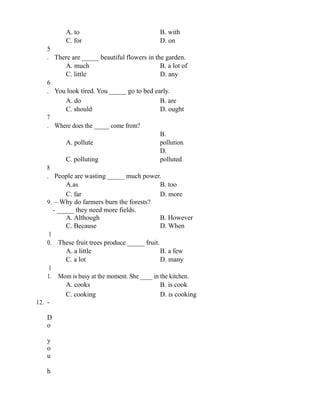 A. to B. with
C. for D. on
5
. There are _____ beautiful flowers in the garden.
A. much B. a lot of
C. little D. any
6
. You look tired. You _____ go to bed early.
A. do B. are
C. should D. ought
7
. Where does the _____ come from?
A. pollute
B.
pollution
C. polluting
D.
polluted
8
. People are wasting _____ much power.
A.as B. too
C. far D. more
9. – Why do farmers burn the forests?
- _____ they need more fields.
A. Although B. However
C. Because D. When
1
0. These fruit trees produce _____ fruit.
A. a little B. a few
C. a lot D. many
1
1. Mom is busy at the moment. She ____ in the kitchen.
A. cooks B. is cook
C. cooking D. is cooking
12. -
D
o
y
o
u
h
 