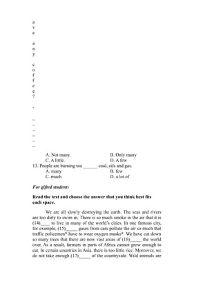a
v
e
a
n
y
c
o
f
f
e
e
?
-
_
_
_
_
_
_
A. Not many. B. Only many
C. A little. D. A few
13. People are burning too ______ coal, oils and gas.
A. many B. few
C. much D. a lot of
For gifted students
Read the text and choose the answer that you think best fits
each space.
We are all slowly destroying the earth. The seas and rivers
are too dirty to swim in. There is so much smoke in the air that it is
(14)____ to live in many of the world’s cities. In one famous city,
for example, (15)_____ gases from cars pollute the air so much that
traffic policemen* have to wear oxygen masks*. We have cut down
so many trees that there are now vast areas of (16)_____ the world
over. As a result, farmers in parts of Africa cannot grow enough to
eat. In certain countries in Asia. there is too little rice. Moreover, we
do not take enough (17)_____ of the countryside. Wild animals are
 