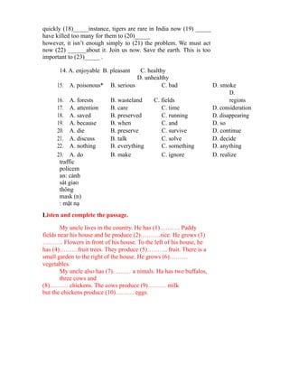 quickly (18)_____instance, tigers are rare in India now (19) _____
have killed too many for them to (20)_____
however, it isn’t enough simply to (21) the problem. We must act
now (22) ______about it. Join us now. Save the earth. This is too
important to (23)_____ .
14. A. enjoyable B. pleasant C. healthy
D. unhealthy
15. A. poisonous* B. serious C. bad D. smoke
16. A. forests B. wasteland C. fields
D.
regions
17. A. attention B. care C. time D. consideration
18. A. saved B. preserved C. running D. disappearing
19. A. because B. when C. and D. so
20. A. die B. preserve C. survive D. continue
21. A. discuss B. talk C. solve D. decide
22. A. nothing B. everything C. something D. anything
23. A. do B. make C. ignore D. realize
traffic
policem
an: cảnh
sát giao
thông
mask (n)
: mặt nạ
Listen and complete the passage.
My uncle lives in the country. He has (1)………. Paddy
fields near his house and he produce (2)……….rice. He grows (3)
………. Flowers in front of his house. To the left of his house, he
has (4)………fruit trees. They produce (5)………. fruit. There is a
small garden to the right of the house. He grows (6)………
vegetables.
My uncle also has (7)……… a nimals. Ha has two buffalos,
three cows and
(8)……… chickens. The cows produce (9)……… milk
but the chickens produce (10)……… eggs.
 