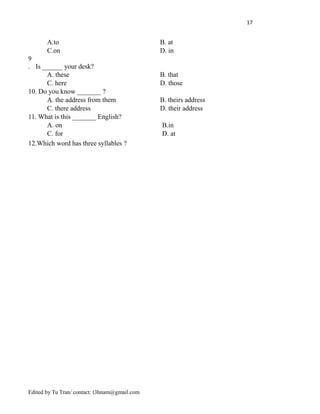 17
A.to B. at
C.on D. in
9
. Is ______ your desk?
A. these B. that
C. here D. those
10. Do you know _______ ?
A. the address from them B. theirs address
C. there address D. their address
11. What is this _______ English?
A. on B.in
C. for D. at
12.Which word has three syllables ?
Edited by Tu Tran/ contact: t3hnam@gmail.com
 