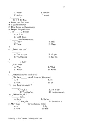 18
A. eraser B. teacher
C. student D. street
13. _ ______ ?
_ R_O_S_E, Rose.
A. Is that your first name
B. Is your name short
C. How do you spell your name
D. Do you like your name
14. Sit ______, please!
A. in B. at
C. on D. down
15. ______ fruit is very sweet.
A. These B. This
C. Those D. There
1
6. _ Is this your pen ?
_ _______
A. This is a pen. B. It’s apen.
C. Yes, they are D. Yes, it is
1
7. _ ______ is that ?
_ It’s a ruler.
A. Who B. What
C. Which D. Where
1
8. _ Where does your sister live ?
_ She lives ______ a small house on King street.
A. in B. on
C. with D. for
19. _ Are those his pencils ?
_ _______
A. Yes, it’s. B. No, it isn’t
C. Yes, they’re. D. No, they aren’t.
20. _ What’s her job ?
_ ______ nurse.
A. She’s B. She’s a
C. Her jobs D. She makes a
21.Mary lives _______ her mother and father.
A. to B. by
C. with D. from
Edited by Tu Tran/ contact: t3hnam@gmail.com
 