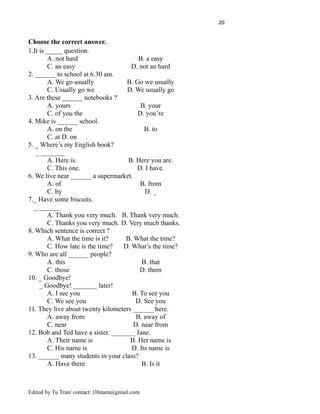 20
Choose the correct answer.
1.It is _____ question.
A. not hard B. a easy
C. an easy D. not an hard
2. ______ to school at 6.30 am.
A. We go usually B. Go we usually
C. Usually go we D. We usually go
3. Are these ______ notebooks ?
A. yours B. your
C. of you the D. you’re
4. Mike is ______ school.
A. on the B. to
C. at D. on
5. _ Where’s my English book?
_ _______
A. Here is. B. Here you are.
C. This one. D. I have.
6. We live near ______ a supermarket.
A. of B. from
C. by D. _
7._ Have some biscuits.
_ ______
A. Thank you very much. B. Thank very much.
C. Thanks you very much. D. Very much thanks.
8. Which sentence is correct ?
A. What the time is it? B. What the time?
C. How late is the time? D. What’s the time?
9. Who are all ______ people?
A. this B. that
C. those D. them
10. _ Goodbye!
_ Goodbye! _______ later!
A. I see you B. To see you
C. We see you D. See you
11. They live about twenty kilometers ______ here.
A. away from B. away of
C. near D. near from
12. Bob and Ted have a sister. _______ Jane.
A. Their name is B. Her name is
C. His name is D. Its name is
13. ______ many students in your class?
A. Have there B. Is it
Edited by Tu Tran/ contact: t3hnam@gmail.com
 