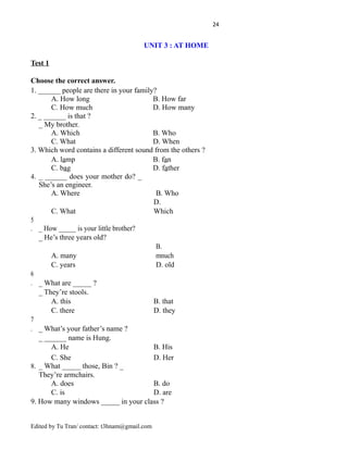 24
UNIT 3 : AT HOME
Test 1
Choose the correct answer.
1. ______ people are there in your family?
A. How long B. How far
C. How much D. How many
2. _ ______ is that ?
_ My brother.
A. Which B. Who
C. What D. When
3. Which word contains a different sound from the others ?
A. lamp B. fan
C. bag D. father
4. _ ______ does your mother do? _
She’s an engineer.
A. Where B. Who
C. What
D.
Which
5
. _ How _____ is your little brother?
_ He’s three years old?
A. many
B.
mnuch
C. years D. old
6
. _ What are _____ ?
_ They’re stools.
A. this B. that
C. there D. they
7
. _ What’s your father’s name ?
_ ______ name is Hung.
A. He B. His
C. She D. Her
8. _ What _____ those, Bin ? _
They’re armchairs.
A. does B. do
C. is D. are
9. How many windows _____ in your class ?
Edited by Tu Tran/ contact: t3hnam@gmail.com
 