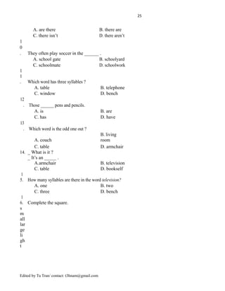 25
A. are there B. there are
C. there isn’t D. there aren’t
1
0
. They often play soccer in the ______ .
A. school gate B. schoolyard
C. schoolmate D. schoolwork
1
1
. Which word has three syllables ?
A. table B. telephone
C. window D. bench
12
. Those ______ pens and pencils.
A. is B. are
C. has D. have
13
. Which word is the odd one out ?
A. couch
B. living
room
C. table D. armchair
14. _ What is it ?
_ It’s an _____ .
A.armchair B. television
C. table D. bookself
1
5. How many syllables are there in the word television?
A. one B. two
C. three D. bench
1
6. Complete the square.
s
m
all
lar
ge
li
gh
t
Edited by Tu Tran/ contact: t3hnam@gmail.com
 