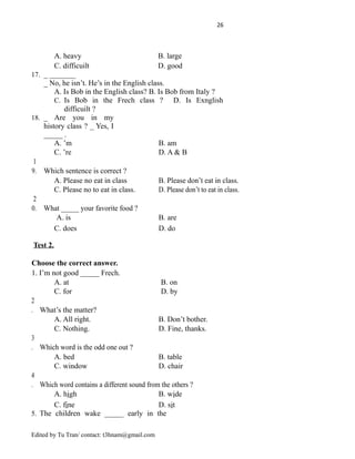 26
A. heavy B. large
C. difficuilt D. good
17. _ _______
_ No, he isn’t. He’s in the English class.
A. Is Bob in the English class? B. Is Bob from Italy ?
C. Is Bob in the Frech class ? D. Is Exnglish
difficuilt ?
18. _ Are you in my
history class ? _ Yes, I
_____ .
A. ’m B. am
C. ’re D. A & B
1
9. Which sentence is correct ?
A. Please no eat in class B. Please don’t eat in class.
C. Please no to eat in class. D. Please don’t to eat in class.
2
0. What _____ your favorite food ?
A. is B. are
C. does D. do
Test 2.
Choose the correct answer.
1. I’m not good _____ Frech.
A. at B. on
C. for D. by
2
. What’s the matter?
A. All right. B. Don’t bother.
C. Nothing. D. Fine, thanks.
3
. Which word is the odd one out ?
A. bed B. table
C. window D. chair
4
. Which word contains a different sound from the others ?
A. high B. wide
C. fine D. sit
5. The children wake _____ early in the
Edited by Tu Tran/ contact: t3hnam@gmail.com
 