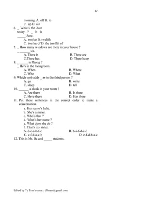 27
morning. A. off B. to
C. up D. out
6. _ What’s the date
today ? _ It is
_____ June.
A. twelve B. twelfth
C. twelve of D. the twelfth of
7. _ How many windows are there in your house ?
_ ______ six.
A. There is B. There are
C.There has D. There have
8. _ _____ is Phong ?
_ He’s in the livingroom.
A. When B. Where
C. Who D. What
9. Which verb adds _ es in the third person ?
A. go B. write
C. sleep D. tell
10. ______ a clock in your room ?
A. Are there B. Is there
C. Have there D. Has there
11. Put these sentences in the correct order to make a
conversation.
a. Her name’s Julie.
b. She’s a nurse.
c. Who’s that ?
d. What’s her name ?
e. What does she do ?
f. That’s my sister.
A. d-e-a-b-f-c B. b-a-f-d-e-c
C. c-f-d-a-e-b D. e-f-d-b-a-c
12. This is Mr. Ba and _____ students.
Edited by Tu Tran/ contact: t3hnam@gmail.com
 