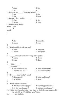 A. him B. his
C. he D. _
13. How old are _____, Trung and Minh ?
A. we B. he
C. she D. you
14. twenty _ five _ eight = ______ .
A. five B. six
C. seven D. eight
15. Complete the square.
hours cloc
k
month
s
A. day B. calendar
C. moon D. year
1
6. Which word is the odd one out ?
A. book B. magazine
C. record D. newspaper
1
7. I _____ old clothes when working in the garden.
A . carry B. do on
C. wear D. dress
1
8. _ What ______ ?
_ Beautiful.
A. the wearther is like B. is the wearther like
C. weather is it like D. like is the weather
1
9. How _____ your brother’s name?
A. do you spell B. is the spelli ng of
C. to writing D. write
2
0. Which sentence is correct ?
A. Are these your luggage ? B. Is your luggage this one ?
C. Is this your luggage ? D. Are these your luggage ?
21. Put the word usually in the right place in the following sentence. He
(A) gets (B) up (C) at (D) seven o’clock.
22. ______ are students.
 